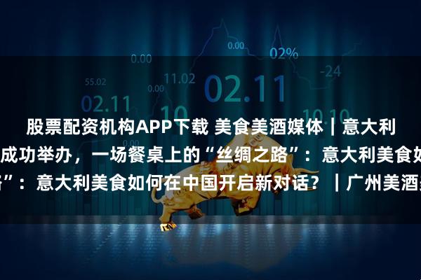 股票配资机构APP下载 美食美酒媒体｜意大利烹饪大师班在华南地区成功举办，一场餐桌上的“丝绸之路”：意大利美食如何在中国开启新对话？｜广州美酒美食媒体