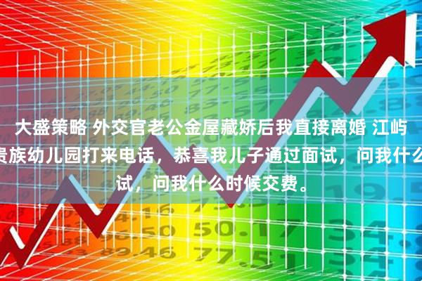 大盛策略 外交官老公金屋藏娇后我直接离婚 江屿川顾云舒 贵族幼儿园打来电话，恭喜我儿子通过面试，问我什么时候交费。