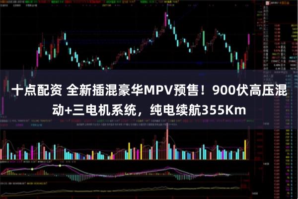 十点配资 全新插混豪华MPV预售！900伏高压混动+三电机系统，纯电续航355Km