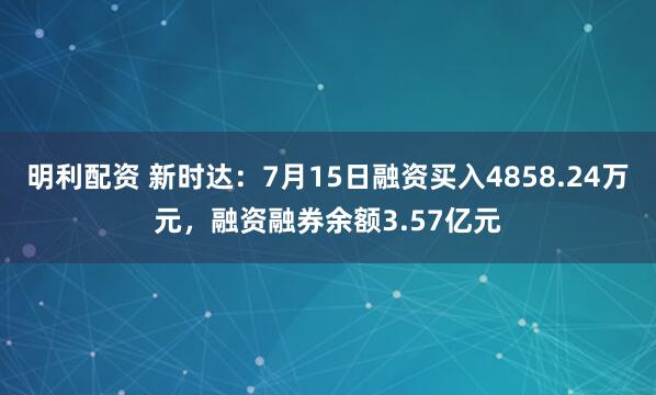 明利配资 新时达：7月15日融资买入4858.24万元，融资融券余额3.57亿元