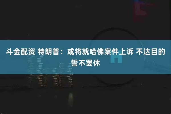 斗金配资 特朗普：或将就哈佛案件上诉 不达目的誓不罢休