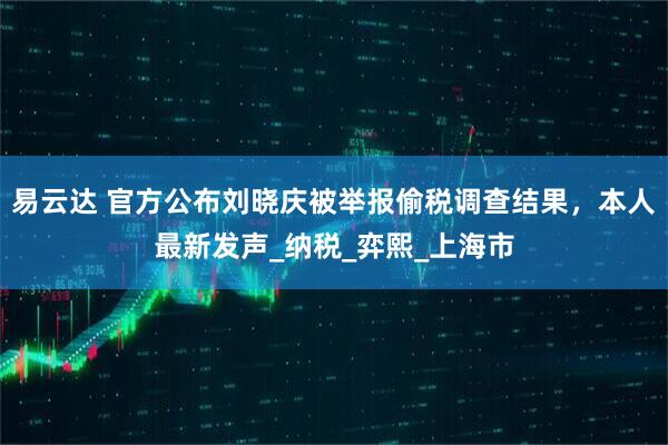 易云达 官方公布刘晓庆被举报偷税调查结果，本人最新发声_纳税_弈熙_上海市