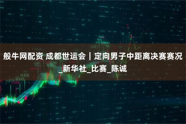 般牛网配资 成都世运会｜定向男子中距离决赛赛况_新华社_比赛_陈诚