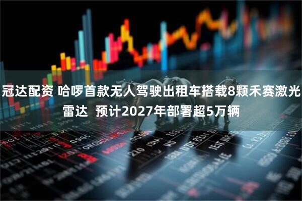 冠达配资 哈啰首款无人驾驶出租车搭载8颗禾赛激光雷达  预计2027年部署超5万辆