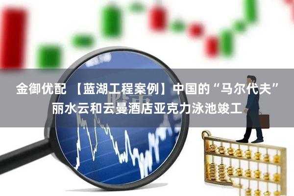 金御优配 【蓝湖工程案例】中国的“马尔代夫”丽水云和云曼酒店亚克力泳池竣工